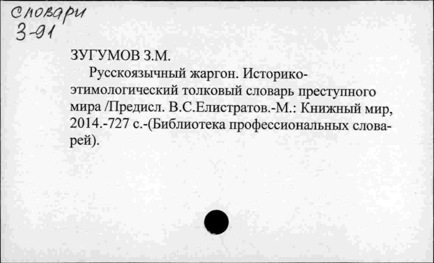 ﻿ЗУГУМОВ з.м.
Русскоязычный жаргон. Историкоэтимологический толковый словарь преступного мира/Предисл. В.С.Елистратов.-М.: Книжный мир, 2014.-727 с.-(Библиотека профессиональных словарей).